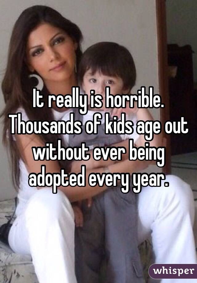 It really is horrible. Thousands of kids age out without ever being adopted every year. 