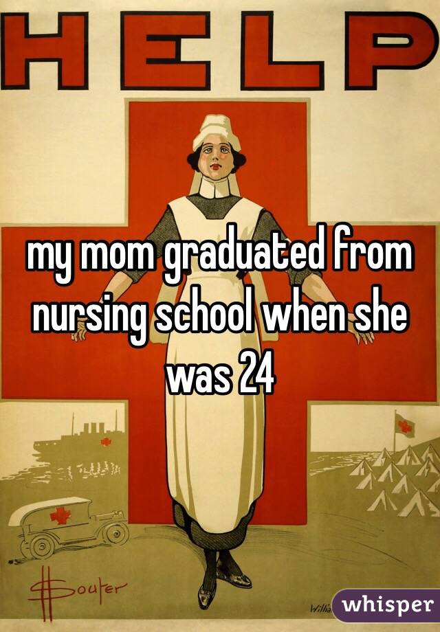 my mom graduated from nursing school when she was 24