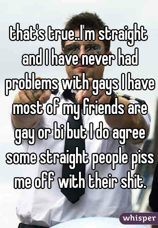 that's true..I'm straight and I have never had problems with gays I have most of my friends are gay or bi but I do agree some straight people piss me off with their shit.