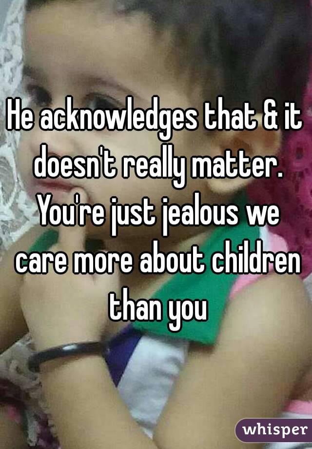 He acknowledges that & it doesn't really matter. You're just jealous we care more about children than you