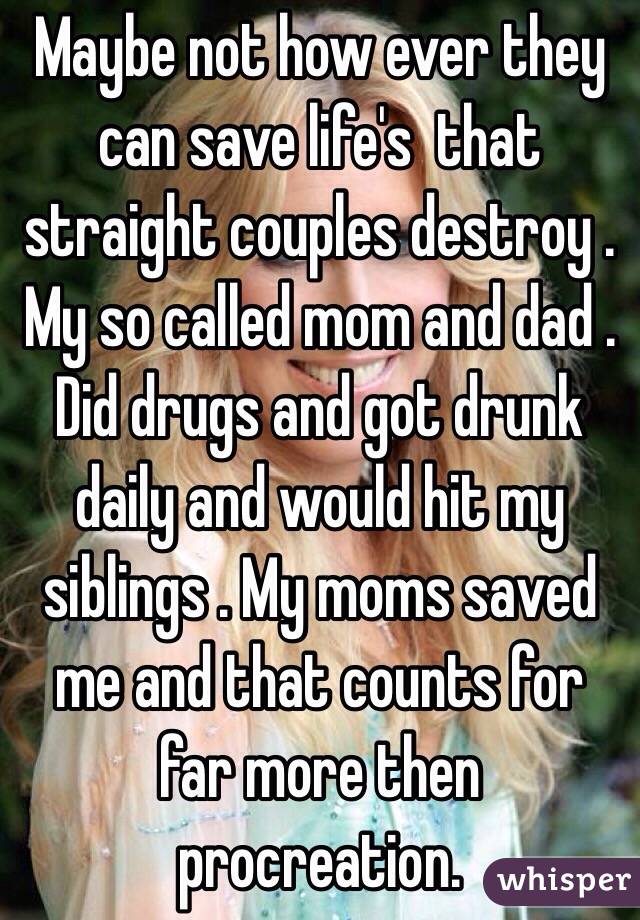 Maybe not how ever they can save life's  that straight couples destroy . My so called mom and dad . Did drugs and got drunk daily and would hit my siblings . My moms saved me and that counts for far more then procreation.