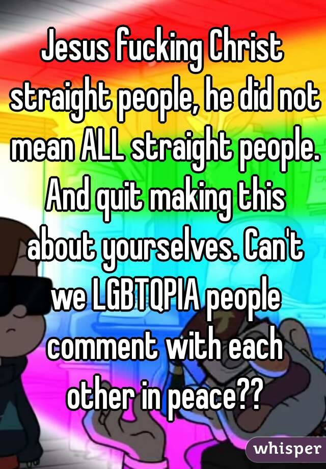 Jesus fucking Christ straight people, he did not mean ALL straight people. And quit making this about yourselves. Can't we LGBTQPIA people comment with each other in peace??