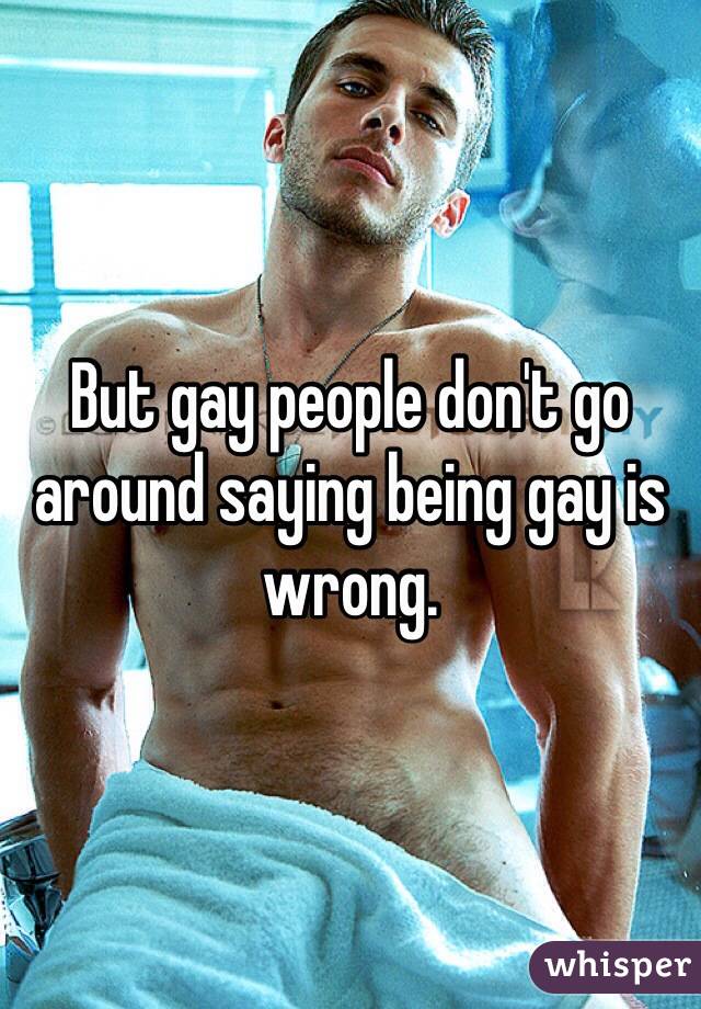 But gay people don't go around saying being gay is wrong.