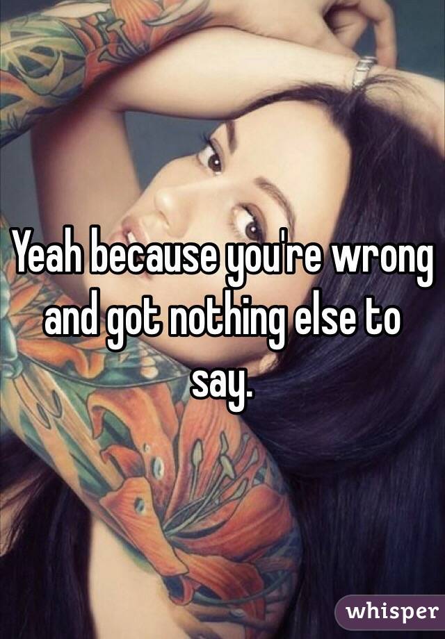 Yeah because you're wrong and got nothing else to say. 