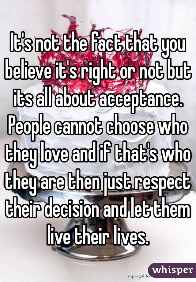 It's not the fact that you believe it's right or not but its all about acceptance. People cannot choose who they love and if that's who they are then just respect their decision and let them live their lives.