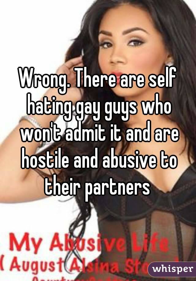 Wrong. There are self hating gay guys who won't admit it and are hostile and abusive to their partners 