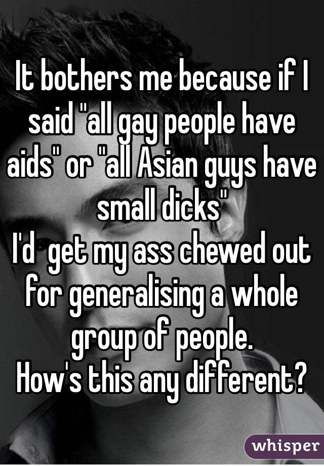 It bothers me because if I said "all gay people have aids" or "all Asian guys have small dicks" 
I'd  get my ass chewed out for generalising a whole group of people. 
How's this any different? 