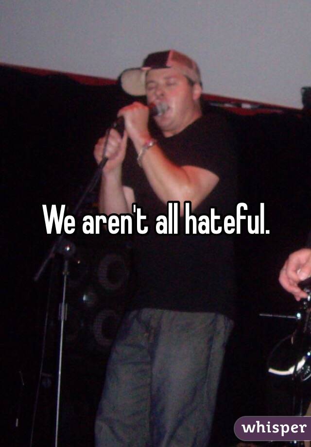 We aren't all hateful. 