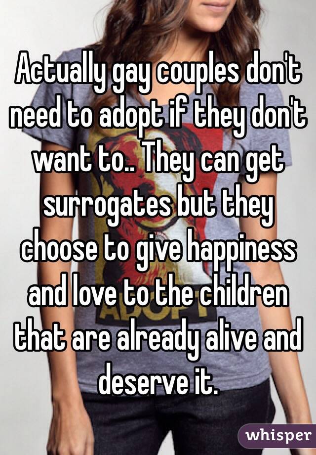 Actually gay couples don't need to adopt if they don't want to.. They can get surrogates but they choose to give happiness and love to the children that are already alive and deserve it.