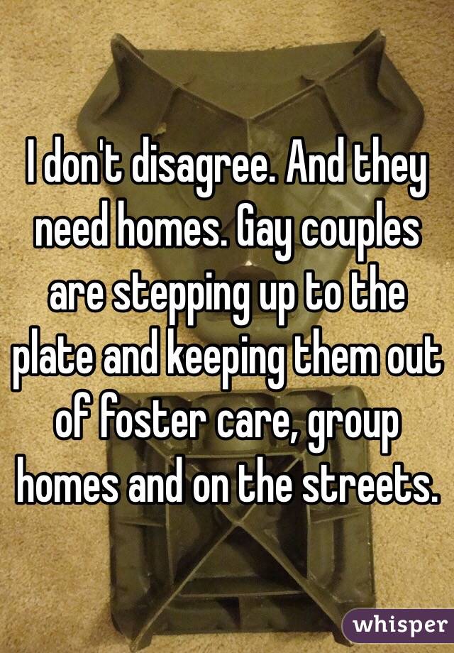 I don't disagree. And they need homes. Gay couples are stepping up to the plate and keeping them out of foster care, group homes and on the streets.