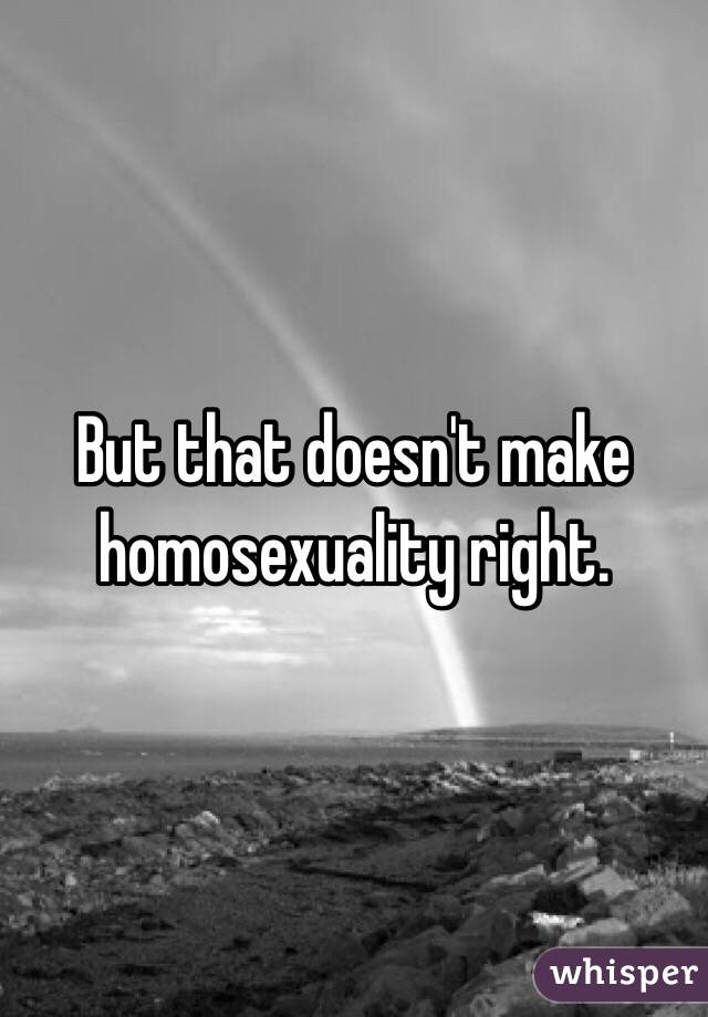 But that doesn't make homosexuality right.  