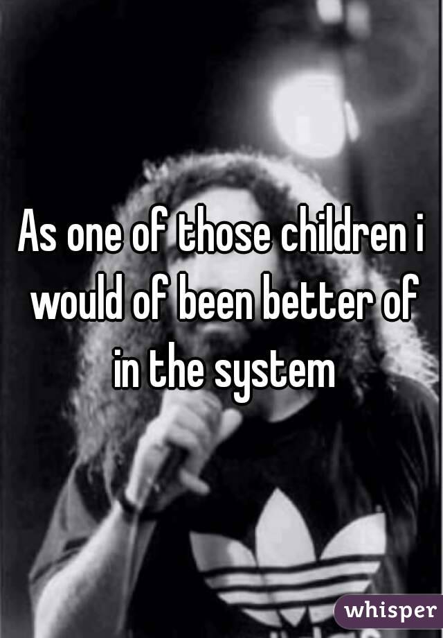 As one of those children i would of been better of in the system