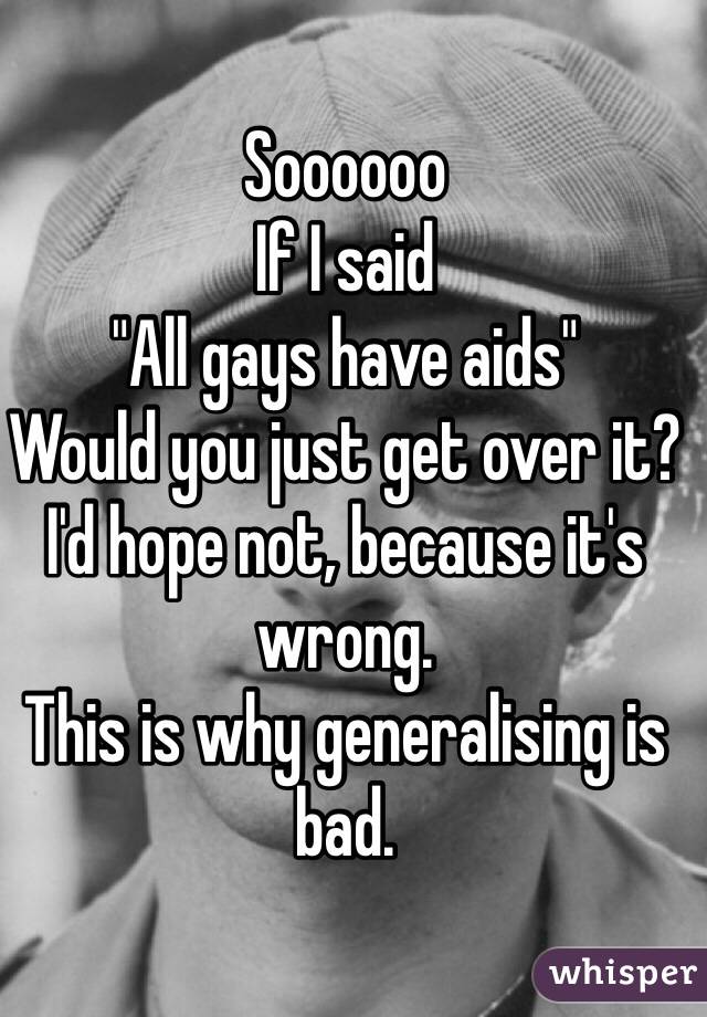 Soooooo 
If I said 
"All gays have aids" 
Would you just get over it? 
I'd hope not, because it's wrong. 
This is why generalising is bad. 