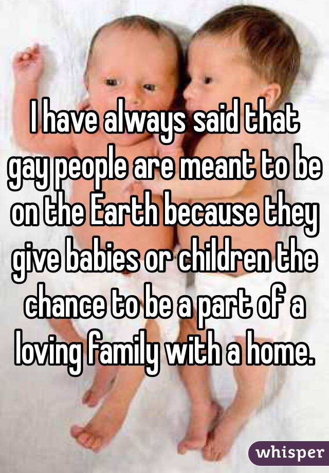 I have always said that gay people are meant to be on the Earth because they give babies or children the chance to be a part of a loving family with a home. 