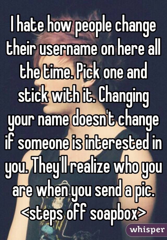 I hate how people change their username on here all the time. Pick one and stick with it. Changing your name doesn't change if someone is interested in you. They'll realize who you are when you send a pic. <steps off soapbox>