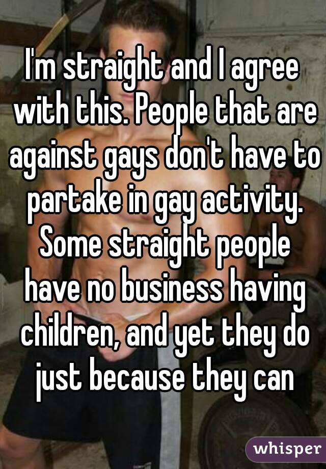 I'm straight and I agree with this. People that are against gays don't have to partake in gay activity. Some straight people have no business having children, and yet they do just because they can