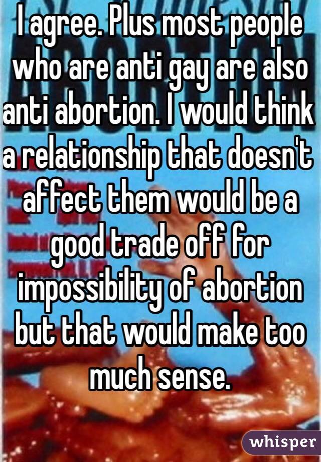 I agree. Plus most people who are anti gay are also anti abortion. I would think a relationship that doesn't affect them would be a good trade off for impossibility of abortion but that would make too much sense. 