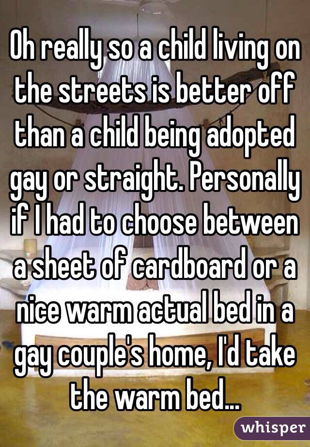 Oh really so a child living on the streets is better off than a child being adopted gay or straight. Personally if I had to choose between a sheet of cardboard or a nice warm actual bed in a gay couple's home, I'd take the warm bed...