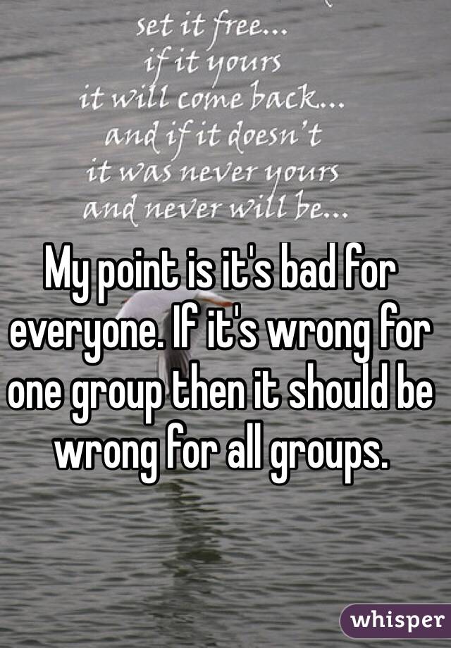 My point is it's bad for everyone. If it's wrong for one group then it should be wrong for all groups. 
