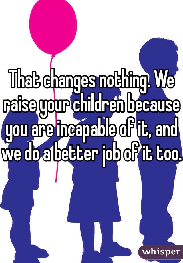 That changes nothing. We raise your children because you are incapable of it, and we do a better job of it too.