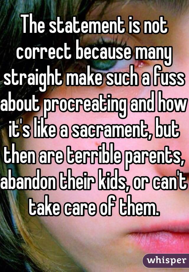 The statement is not correct because many straight make such a fuss about procreating and how it's like a sacrament, but then are terrible parents, abandon their kids, or can't take care of them. 