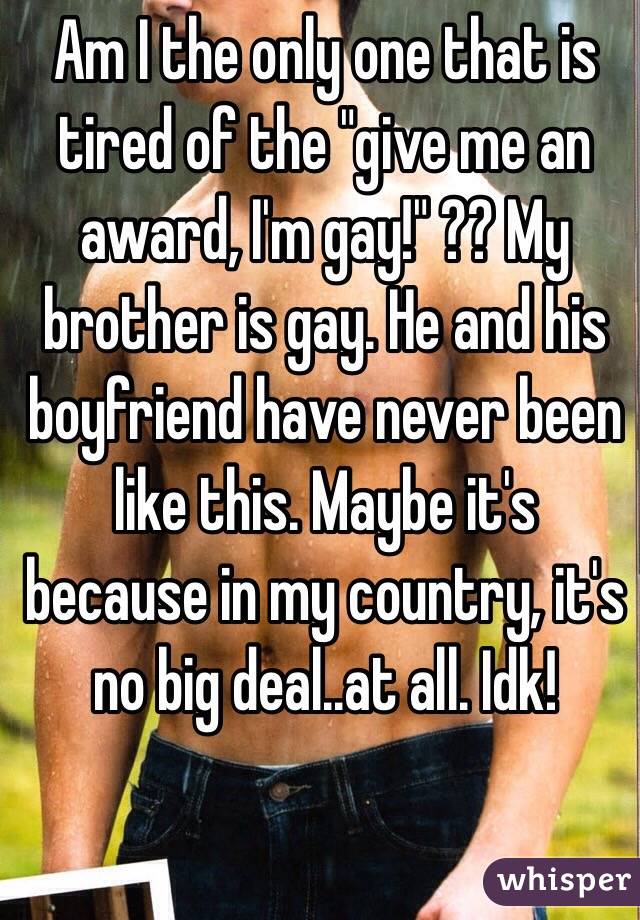 Am I the only one that is tired of the "give me an award, I'm gay!" ?? My brother is gay. He and his boyfriend have never been like this. Maybe it's because in my country, it's no big deal..at all. Idk! 