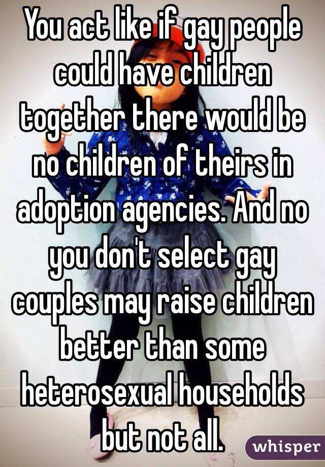 You act like if gay people could have children together there would be no children of theirs in adoption agencies. And no you don't select gay couples may raise children better than some heterosexual households but not all. 