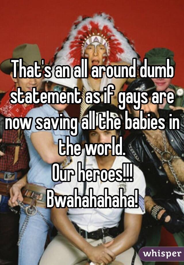 That's an all around dumb statement as if gays are now saving all the babies in the world.
Our heroes!!! Bwahahahaha! 