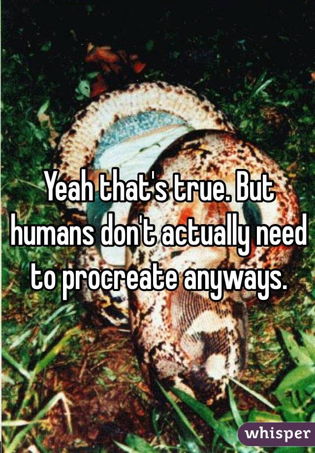 Yeah that's true. But humans don't actually need to procreate anyways. 