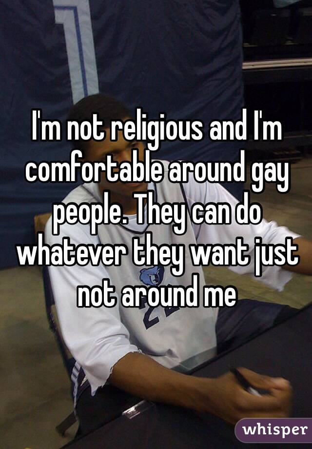 I'm not religious and I'm comfortable around gay people. They can do whatever they want just not around me 