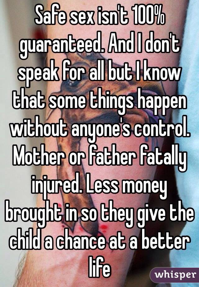 Safe sex isn't 100% guaranteed. And I don't speak for all but I know that some things happen without anyone's control. Mother or father fatally injured. Less money brought in so they give the child a chance at a better life 