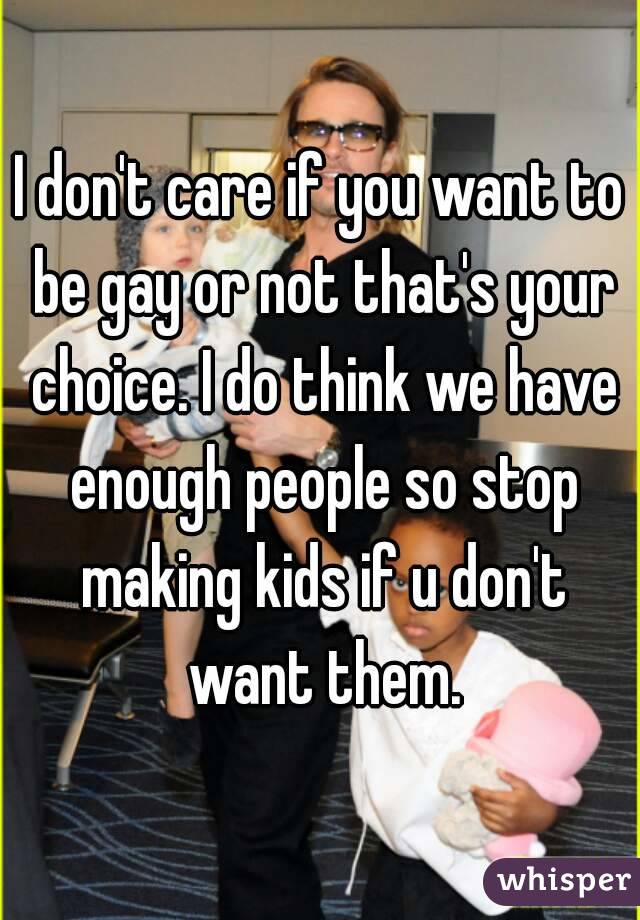 I don't care if you want to be gay or not that's your choice. I do think we have enough people so stop making kids if u don't want them.