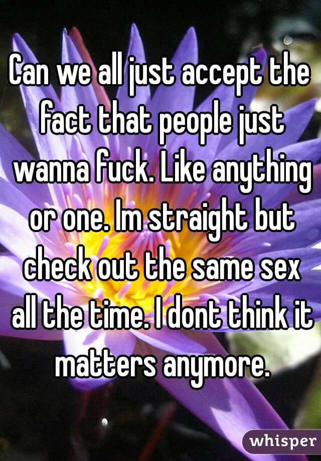 Can we all just accept the fact that people just wanna fuck. Like anything or one. Im straight but check out the same sex all the time. I dont think it matters anymore.