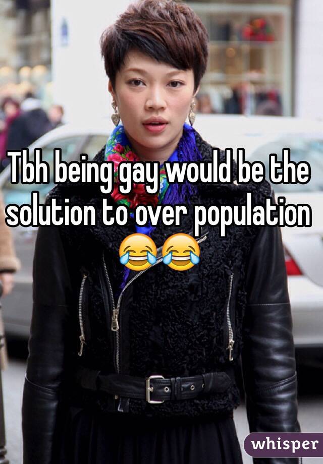 Tbh being gay would be the solution to over population 😂😂