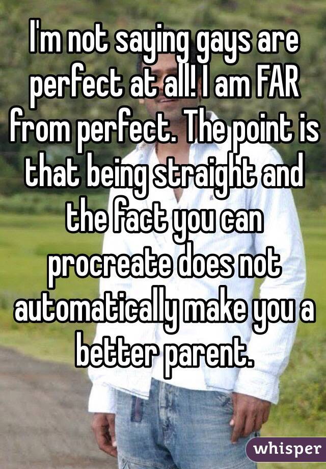 I'm not saying gays are perfect at all! I am FAR from perfect. The point is that being straight and the fact you can procreate does not automatically make you a better parent.  