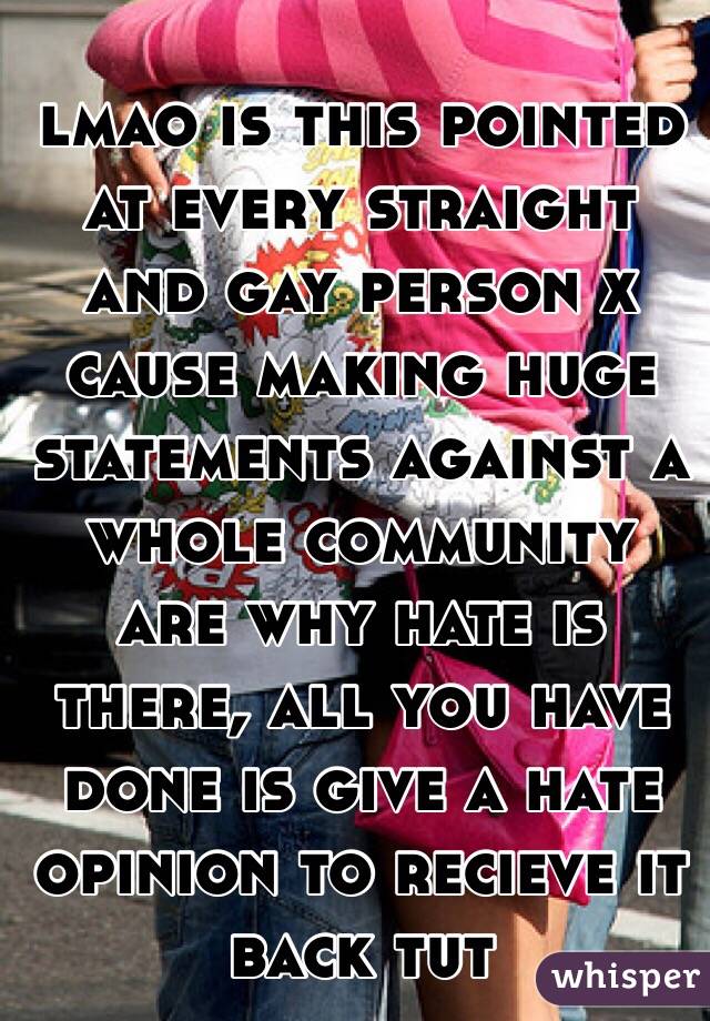 lmao is this pointed at every straight and gay person x
cause making huge statements against a whole community are why hate is there, all you have done is give a hate opinion to recieve it back tut 