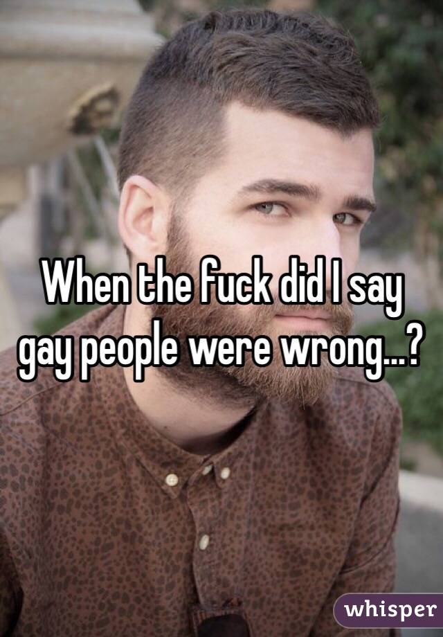 When the fuck did I say gay people were wrong...?