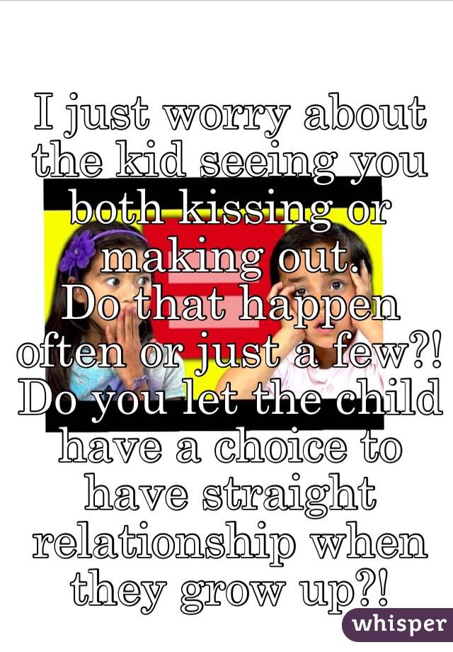 I just worry about the kid seeing you both kissing or making out. 
 Do that happen often or just a few?!Do you let the child have a choice to have straight relationship when they grow up?!