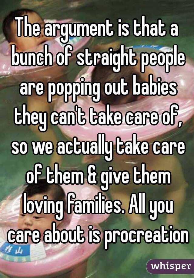 The argument is that a bunch of straight people are popping out babies they can't take care of, so we actually take care of them & give them loving families. All you care about is procreation