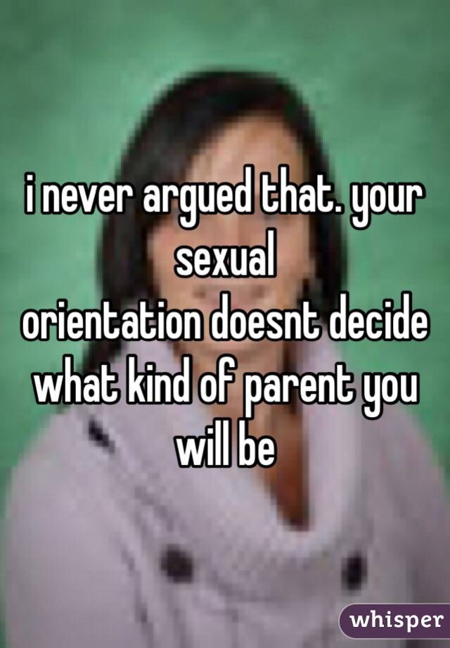 i never argued that. your sexual
orientation doesnt decide what kind of parent you will be