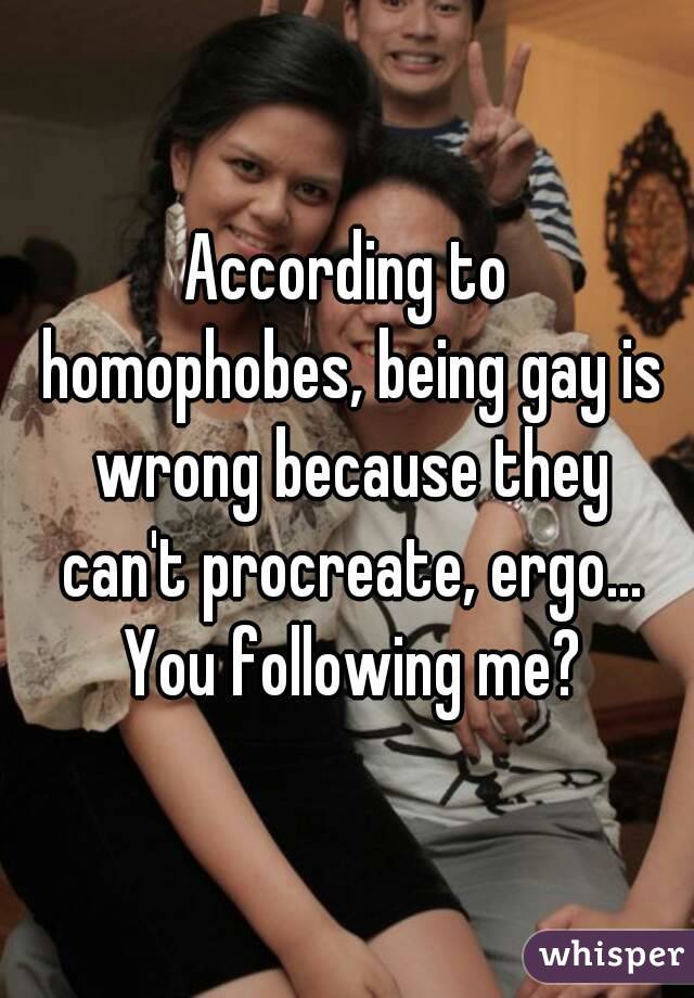 According to homophobes, being gay is wrong because they can't procreate, ergo... You following me?