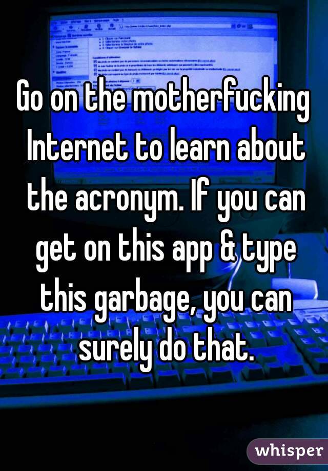 Go on the motherfucking Internet to learn about the acronym. If you can get on this app & type this garbage, you can surely do that.