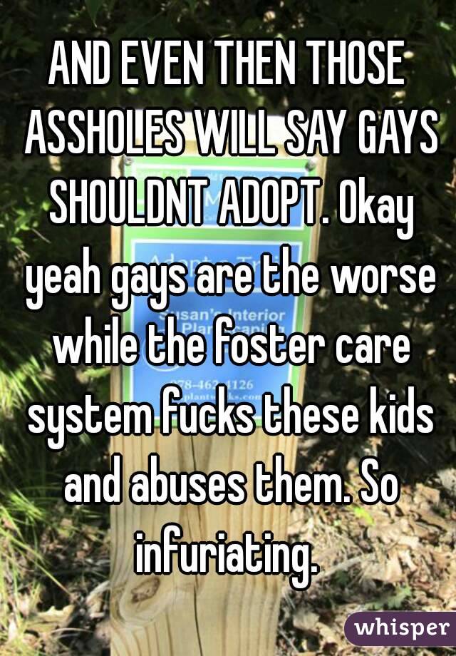 AND EVEN THEN THOSE ASSHOLES WILL SAY GAYS SHOULDNT ADOPT. Okay yeah gays are the worse while the foster care system fucks these kids and abuses them. So infuriating. 