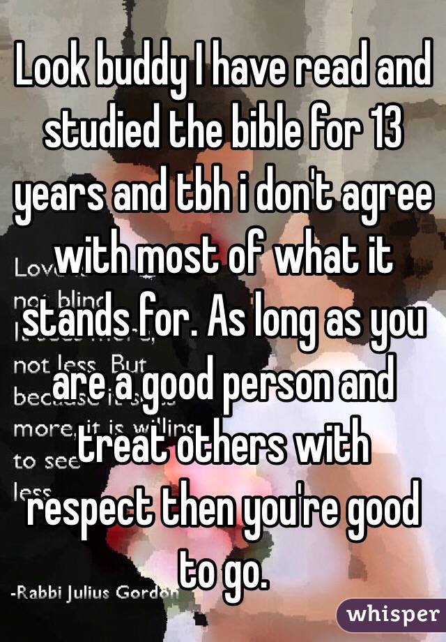 Look buddy I have read and studied the bible for 13 years and tbh i don't agree with most of what it stands for. As long as you are a good person and treat others with respect then you're good to go.