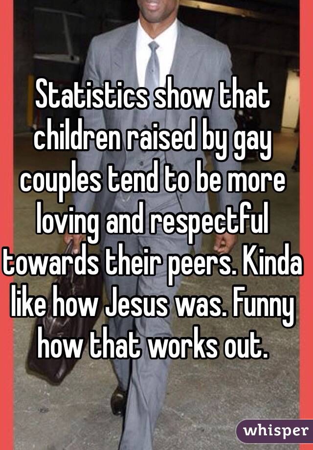 Statistics show that children raised by gay couples tend to be more loving and respectful towards their peers. Kinda like how Jesus was. Funny how that works out.