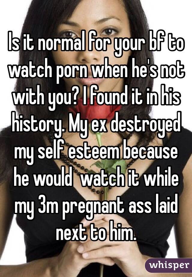 Is it normal for your bf to watch porn when he's not with you? I found it in his history. My ex destroyed my self esteem because he would  watch it while my 3m pregnant ass laid next to him. 