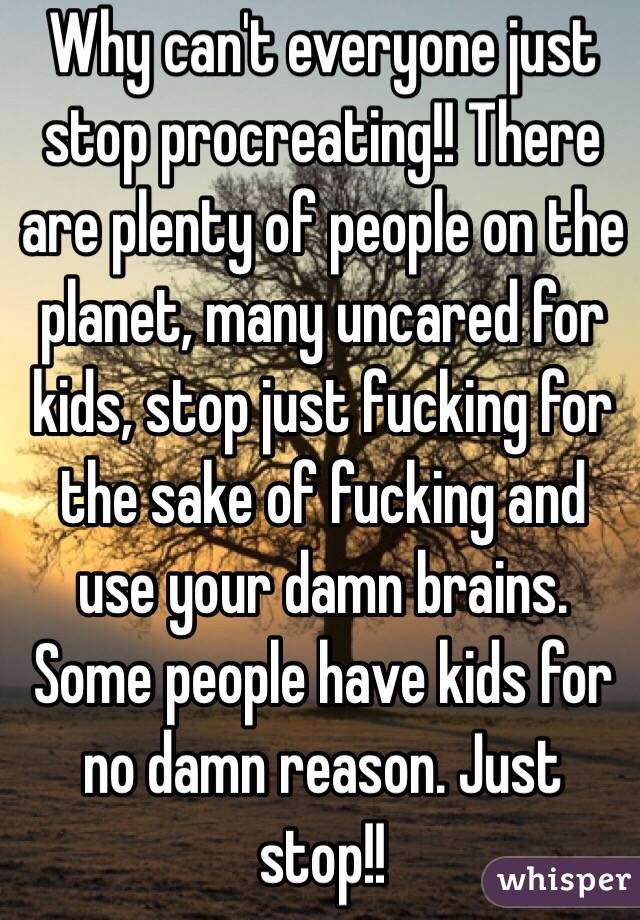 Why can't everyone just stop procreating!! There are plenty of people on the planet, many uncared for kids, stop just fucking for the sake of fucking and use your damn brains. Some people have kids for no damn reason. Just stop!!