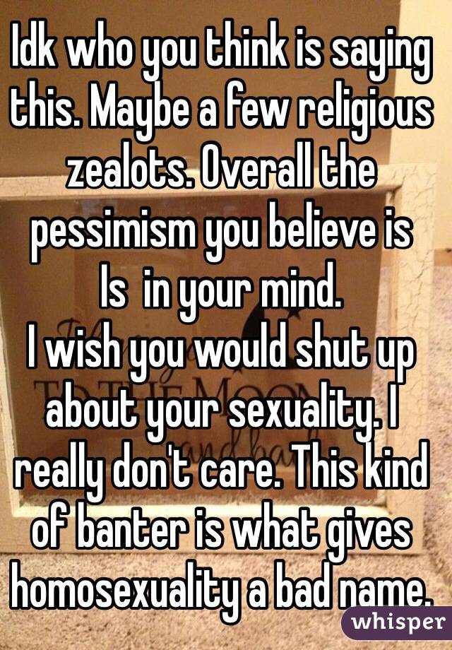 Idk who you think is saying this. Maybe a few religious zealots. Overall the pessimism you believe is
Is  in your mind.
I wish you would shut up about your sexuality. I really don't care. This kind of banter is what gives homosexuality a bad name. 