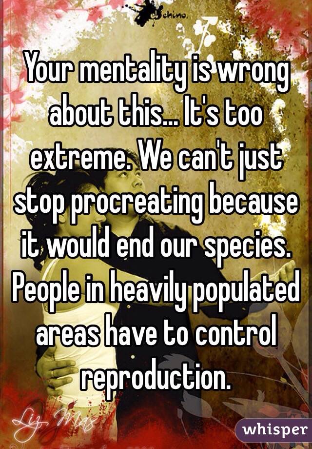 Your mentality is wrong about this... It's too extreme. We can't just stop procreating because it would end our species. People in heavily populated areas have to control reproduction.