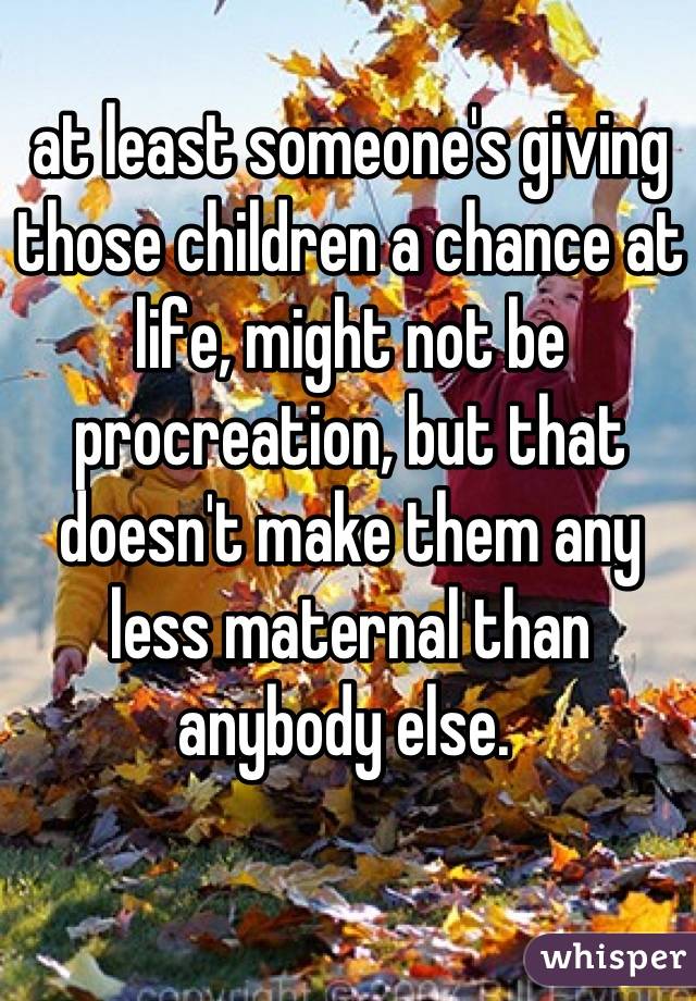 at least someone's giving those children a chance at life, might not be procreation, but that doesn't make them any less maternal than anybody else. 